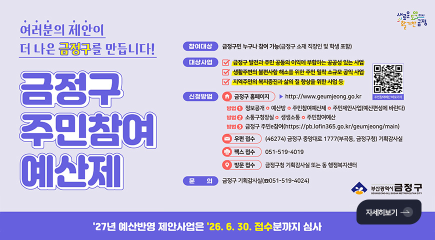 여러분의 제안이 더 나은 금정구를 만듭니다!
금정구 주민참여 예산제
참여대상
금정구민 누구나 참여 가능(금정구 소재 직장인 및 학생 포함)
대상사업
✔금정구 발전과 주민 공동의 이익에 부합하는 공공성 있는 사업
✔생활주변의 불편사항 해소를 위한 주민 밀착 소규모 공익 사업
✔지역주민의 복지증진과 삶의 질 향상을 위한 사업 등
QR코드링크(https://www.geumjeong.go.kr/index.geumj?menuCd=DOM_000000124006009003)
주민참여예산 바로가기
신청방법
금정구 홈페이지 ▶ http://www.geumjeong.go.kr
방법1) 정보공개▶예산방▶주민참여예산제▶주민제안사업(예산편성에 바란다)
방법2) 소통구청장실▶생생소통▶주민참여예산
방법3) 금정구 주민e참여(https://pb.lofin365.go.kr/geumjeong/main)
우편접수 (46274) 금정구 중앙대로 1777(부곡동, 금정구청) 기획감사실
팩스접수 051-519-4019
방문접수 금정구청 기획감사실 또는 동 행정복지센터
문의
금정구 기획감사실(051-519-4024)
자세히보기 >
27년 예산반영 제안사업은 26.6.30. 접수분까지 심사