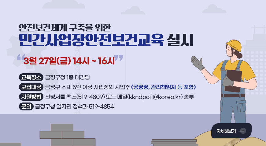 안전보건체계 구축을 위한
민간사업장안전보건교육 실시
3월 27일(금) 14시 ~ 16시
교육장소 : 금정구청 1층 대강당
모집대상 : 금정구 소재 5인 이상 사업장의 사업주 (공장장, 관리책임자 등 포함)
지원방법 : 신청서를 팩스(519-4809) 또는 메일(kkndpoi1@korea.kr) 송부
문의 : 금정구청 일자리 정책과 519-4854
자세히보기 >