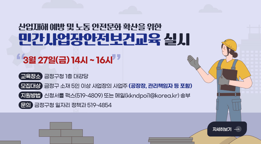산업재해 예방 및 노동 안전문화 확산을 위한
민간사업장안전보건교육 실시
3월 27일(금) 14시 ~ 16시
교육장소 : 금정구청 1층 대강당
모집대상 : 금정구 소재 5인 이상 사업장의 사업주 (공장장, 관리책임자 등 포함)
지원방법 : 신청서를 팩스(519-4809) 또는 메일(kkndpoi1@korea.kr) 송부
문의 : 금정구청 일자리 정책과 519-4854
자세히보기 >