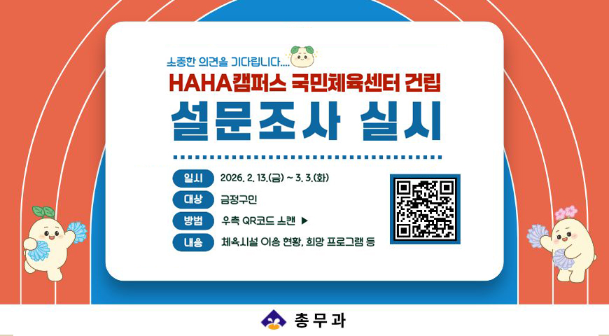 2.27.(금)~3.3(화)/ HAHA캠퍼스 국민체육센터 건립 관련 주민 설문조사
소중한 의견을 기다립니다.
일시: 2026. 2. 13. (금) ~3.3(화)
대상: 금정구민
방법: 우측 qr 코드 스캔
내용: 체육시설 이용 현황, 희망 프로그램 등
총무과