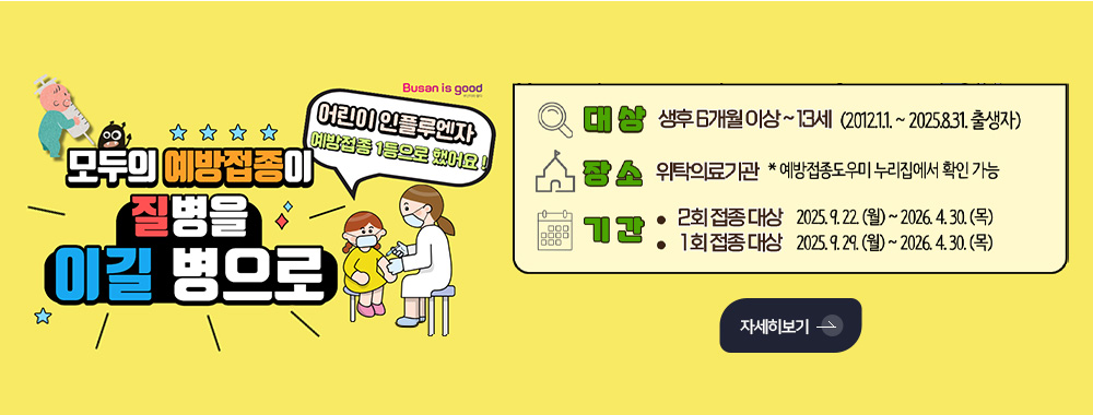 모두의 예방접종이 질병을 이길 병으로

어린이 인플루엔자 예방접종 1등으로 했어요!

대상 생후 6개월 이상 ~ 13세 (2012.1.1. ~ 2025.8.31. 출생자)

장소 위탁의료기관 *예방접종도우미 누리집에서 확인 가능

기간
·2회 접종 대상 2025.9.22.(월) ~ 2026.4.30.(목)
·1회 접종 대상 2025.9.29.(월) ~ 2026.4.30.(목)

자세히보기 >