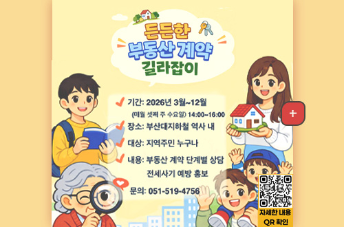 든든한 부동산 계약 길라잡이

기간 : 2026년 3월 ~ 12월
(매월 셋째 주 수요일) 14:00 ~ 16:00

장소 : 부산대지하철 역사 내

대상 : 지역주민 누구나

내용 : 부동산 계약 단계별 상담
전세사기 예방 홍보

문의 : 051-519-4756

더보기+

QR코드링크(https://m.site.naver.com/21XWJ)
자세한 내용 QR 확인
