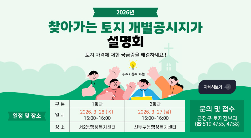 2026년 찾아가는 토지 개별공시지가 설명회

토지 가격에 대한 궁금증을 해결하세요!

누구나 참여 가능!

일정 및 장소

[구분]1회차 [일시]2026.3.26.(목) 15:00 ~ 16:00 [장소]서2동행정복지센터
[구분]2회차 [일시]2026.3.27.(금) 15:00 ~ 16:00 [장소]선두구동행정복지센터

자세히보기 >

문의 및 접수
금정구 토지정보과 (519-4755,4758)
