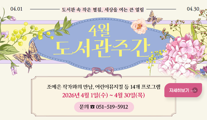 04.01 - 04.30
도서관 속 작은 펼침, 세상을 여는 큰 열림
4월 도서관주간

조예은 작가와의 만남, 어린이뮤지컬 등 14개 프로그램
2026년 4월 1일(수) ~ 4월 30일(목)
문의 ☎ 051-519-5912
자세히보기