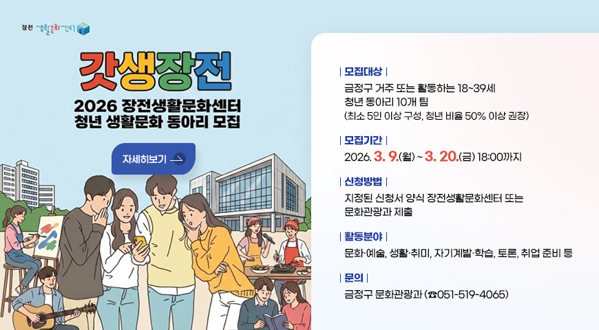 장전 생활문화센터
갓생장전
2026 장전생활문화센터 청년 생활문화 동아리 모집
자세히보기
[모집대상] 금정구 거주 또는 활동하는 18~39세 청년 동아리 10개 팀
(최소 5인 이상 구성, 청년 비율 50% 이상 권장)
[모집기간] 2026. 3.9.(월)~ 3.20.(금) 18:00까지
[신청방법] 지정된 신청서 양식 장전생활문화센터 또는 문화관광과 제출
[활동분야] 문화·예술, 생활·취미, 자기계발·학습, 토론, 취업 준비 등
[문의] 금정구 문화관광과 (☎051-519-4065)