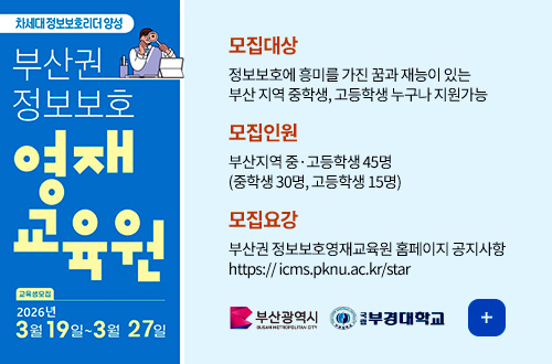 2026년도 부산권 정보보호영재교육원 교육생 모집 차세대 정보보호리더 양성
부산권 정보보호
영재 교육원

교육생 모집
2026년 3월 19일 ~ 3월 27일

모집대상
정보보호에 흥미를 가진 꿈과 재능이 있는
부산 지역 중학생, 고등학생 누구나 지원가능

모집인원
부산지역 중·고등학생 45명
(중학생 30명, 고등학생 15명)

모집요강
부산권 정보보호영재교육원 홈페이지 공지사항
https:// icms.pknu.ac.kr/star

부산광역시
부경대학교

더보기+