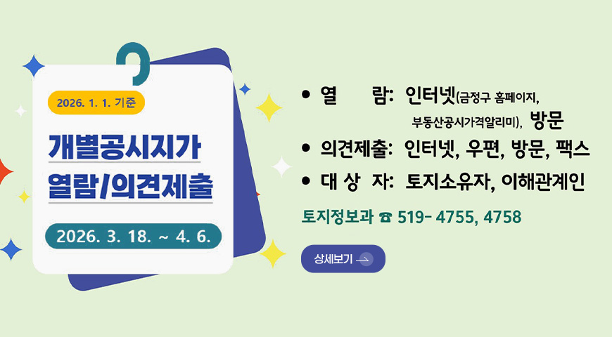2026.1.1. 기준

개별공시지가
열람/의견제출

2026.3.18. ~ 4.6.

열람 : 인터넷(금정구 홈페이지, 부동산공시가격알리미), 방문

의견제출 : 인터넷, 우편, 방문, 팩스

대상자 : 토지소유자, 이해관계인

토지정보과 519-4755,4758

상세보기 >