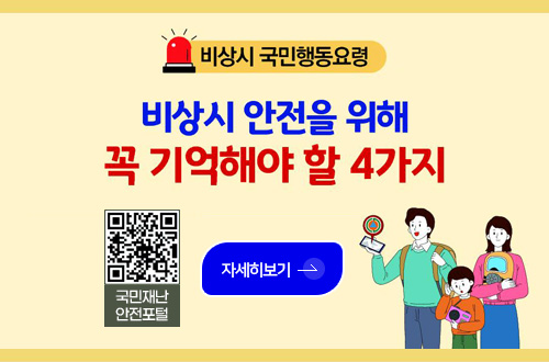 비상시 국민행동요령

비상시 안전을 위해 꼭 기억해야 할 4가지

QR코드링크(https://www.safekorea.go.kr/idsiSFK/neo/main/main.html)
국민재난안전포털

자세히보기 >