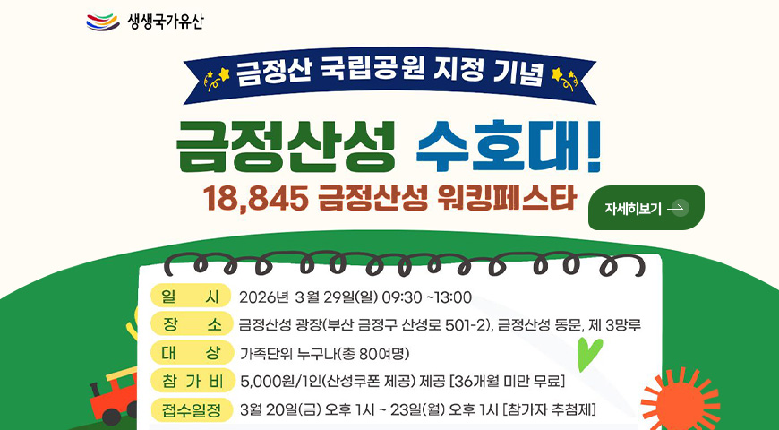 생생국가유산

금정산 국립공원 지정 기념

금정산성 수호대!
18,845 금정산성 워킹페스타

자세히보기 >

일시
2026년 3월 29일(일) 09:30 ~ 13:00

장소
금정산성 광장(부산 금정구 산성로 501-2), 금정산성 동문, 제 3망루

대상 가족단위 누구나(총 80여명)

참가비
5,000원/1인(산성쿠폰 제공) 제공 [36개월 미만 무료]

접수일정
3월 20일(금) 오후1시 ~ 23일(월) 오후 1시 [참가자 추첨제]