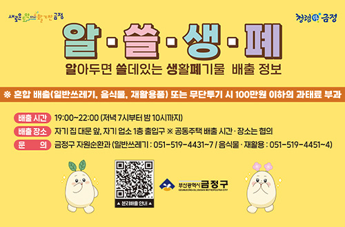 알·쓸·생·폐
알아두면 쓸데있는 생활폐기물 배출 정보

※ 혼합 배출 (일반쓰레기, 음식물, 재활용품) 또는 무단투기 시 100만원 이하의 과태료 부과

배출시간
19:00 ~ 22:00 (저녁 7시부터 밤 10시까지)

배출장소
자기 집 대문 앞, 자기 업소 1층 출입구 ※공동주택 배출 시간·장소는 협의

문의
금정구 자원순환과 (일반쓰레기 : 051-519-4431~7 / 음식물·재활용 : 051-519-4451 ~ 4)

QR코드링크(https://www.geumjeong.go.kr/index.geumj?menuCd=DOM_000000133007000000)
▲ 분리배출 안내 ▲