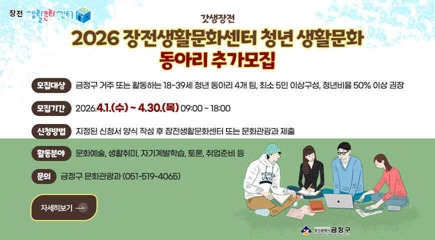 장전 생활문화센터

갓생장전

2026 장전생활문화센터 청년 생활문화
동아리 추가모집

모집대상
금정구 거주 또는 활동하는 18~39세 청년 동아리 4개 팀, 최소 5인 이상구성, 청년비율 50% 이상 권장

모집기간
2026.4.1.(수) ~ 4.30.(목) 09:00 ~ 18:00

신청방법
지정된 신청서 양식 작성 후 장전생활문화센터 또는 문화관광과 제출

활동분야
문화예술, 생활취미, 자기계발학습, 토론, 취업준비 등

문의
금정구 문화관광과 (051-519-4065)

자세히보기 >