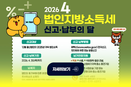 2026 4
법인지방소득세 신고·납부의 달

신고대상
12월 결산법인의 2025년 귀속 법인소득

신고·납부기한
2026.4.30.(목)까지

신고·납부방법
위택스(www.wetax.go.kr) 전자신고
지자체에 우편 또는 방문신고

자세히보기 >