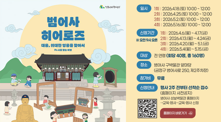 범어사 히어로즈
대웅, 위대한 영웅을 찾아서
ft. 나를 찾는 여행

일시
1회 | 2026.4.18.(토) 10:00 ~ 12:00
2회 | 2026.4.25.(토) 10:00 ~ 12:00
3회 | 2026.5.2.(토) 10:00 ~ 12:00
4회 | 2026.5.16.(토) 10:00 ~ 12:00

신청기간 ※오전 9시 오픈
1회 | 2026.4.6.(월) ~ 4.17.(금)
2회 | 2026.4.13.(월) ~ 4.24(금)
3회 | 2026.4.20.(월) ~ 5.1.(금)
4회 | 2026.5.4(월) ~ 5.15.(금)

대상
전 연령 (회당 40명, 총 160명)

장소
범어사 구박물관 앞마당
(금정구 범어사로 250, 제2주차장)

참가비
무료

신청안내
행사 2주 전부터 선착순 접수
(홈페이지 사전공지)
범어사 성보박물관 홈페이지
→교육·행사→교육·행사 신청

QR코드링크(https://www.beomeomuseum.org/)

홈페이지 바로가기 >