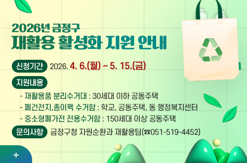 2026년 금정구
재활용 활성화 지원 안내

신청기간
2026. 4. 6.(월) ~ 5. 15.(금)

지원내용
  - 재활용품 분리수거대 : 30세대 이하 공동주택
  - 폐건전지,종이팩 수거함 : 학교, 공동주택, 동 행정복지센터
  - 중소형폐가전 전용수거함 : 150세대 이상 공동주택

문의사항
금정구청 자원순환과 재활용팀(☎051-519-4452)

더보기+