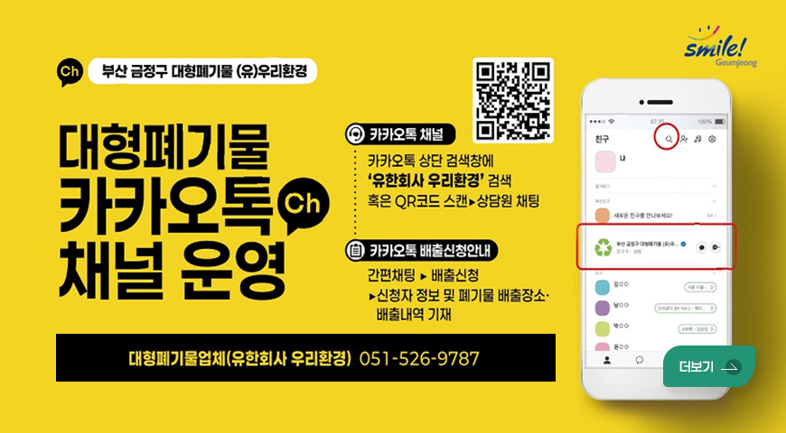 smile! Geumjeong
(Ch) 부산 금정구 대형폐기물 (유)우리환경

대형폐기물
카카오톡(Ch) 채널 운영

QR코드 (링크 바로가기 : https://pf.kakao.com/_APYZX?from=qr)
카카오톡 채널
카카오톡 상단 검색창에
유한회사 우리환경 검색
혹은 QR코드 스캔▶상담원 채팅

카카오톡 배출신청안내
간편채팅 ▶ 배출신청
▶신청자 정보 및 폐기물 배출장소·배출내역 기재

대형폐기물업체(유한회사 우리환경) 051-526-9787
더보기