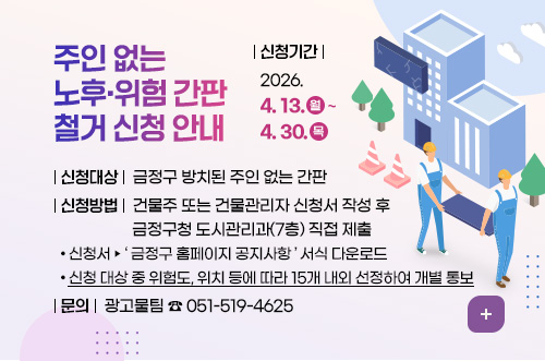 주인 없는 노후·위험 간판 철거 신청 안내
신청대상 금정구 방치된 주인 없는 간판
신청기간 2026.4.13.(월)~4.30.(목)
신청방법 건물주 또는 건물관리자 신청서 작성 후
금정구청 도시관리과(7층) 직접 제출
- 신청서 ▶ 금정구 홈페이지 공지사항 서식 다운로드
- 신청 대상 중 위험도, 위치 등에 따라 15개 내외 선정하여 개별 통보
문의 광고물팀 ☎051-519-4625
더보기