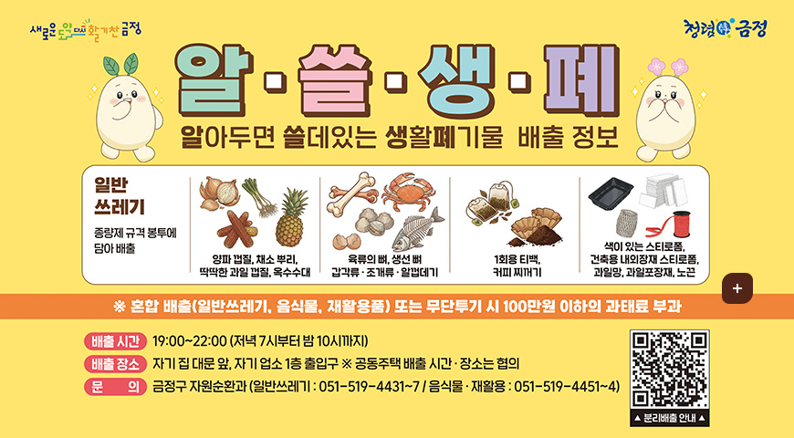 새로은 도약 다시 활기찬 금정 / 청렴한 금정
알·쓸·생·폐
알아두면 쓸데있는 생활페기물 배출 정보

[일반쓰레기 : 종량제 규격 봉투에 담아 배출]
- 양파 껍질, 채소 뿌리.
딱딱한 과일 껍질, 옥수수대

- 육류의 뼈, 생선 뼈
갑각류 ·조개류 · 알껍데기

- 1회용 티백,
커피 찌꺼기

- 색이 있는 스티로폼,
건축용 내외장재 스티로폼,
과일망, 과일포장재, 노끈

※ 혼합 배출(일반쓰레기, 음식물, 재활용품) 또는 무단투기 시 100만원 이하의 과태료 부과
배출 시간 : 19:00~22:00 (저녁 7시부터 밤 10시까지)
배출 장소 : 자기 집 대문 앞, 자기 업소 1층 출입구 ※ 공동주택 배출 시간 · 장소는 협의
문의 : 금정구 자원순환과 (일반쓰레기 : 051-519-4431~7/음식물 ·재활용 : 051-519-4451~4)

QR코드 
▲ 분리배출 안내▲ (링크 바로가기 : https://www.geumjeong.go.kr/index.geumj?menuCd=DOM_000000133007000000)

더보기