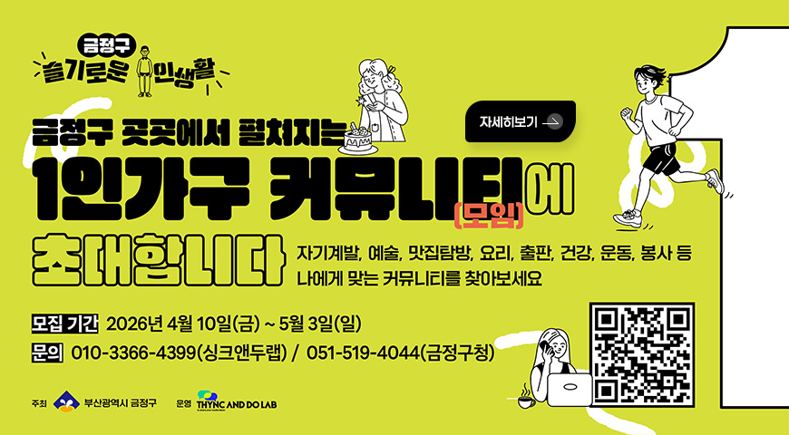 금정구 슬기로운 1인생활
금정구 곳곳에서 필치지는
1인가구 커뮤니티(모임)에 초대합니다
자기계발, 예술, 맛집탐방, 요리, 출판, 건강, 운동, 봉사 등
나에게 맞는 커뮤니티를 찾아보세요
모집 기간 2026년 4월 10일(금)~5월 3일(일)
문의 010-3366-4399(싱크앤두랩) / 051-519-4044(금정구청)
주최 부산광역시 금정구 운영 THYNC AND DO LAB
QR코드 (링크 바로가기 : https://www.thyncndolab.com/41)
자세히보기