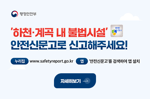 행정안전부
하천·계속 내 불법시설 안전신문고로 신고해주세요!

누리집 www.safetyreport.go.kr
앱 안전신문고를 검색하여 앱 설치

자세히보기 >
