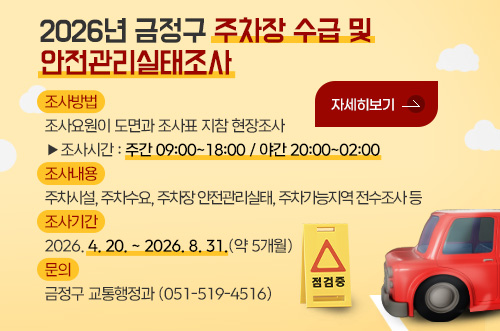 2026년 금정구 주차장 수급 및 안전관리실태조사 2026년 금정구 주차장 수급 및 안전관리실태조사

조사방법
조사요원이 도면과 조사표 지참 현장조사
▶조사시간 : 주간 09:00~18:00 / 야간 20:00~02:00

조사내용
주차시설, 주차수요, 주차장 안전관리실태, 주차가능지역 전수조사 등

조사기간
2026. 4. 20. ~ 2026. 8. 31.(약 5개월)

문의
금정구 교통행정과 (051-519-4516)

자세히보기 >