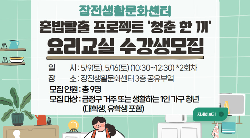 4.21.(화) ~ 5.8.(금) / 혼밥탈출 프로젝트 '청춘 한 끼' 장전생활문화센터
혼밥탈출 프로젝트 청춘 한 끼 요리교실 수강생모집

일시 : 5/9(토), 5/16(토)(10:30~12:30) *2회차
장소 : 장전생활문화센터 3층 공유부엌
모집인원: 총 9명
모집 대상 : 금정구 거주 또는 생활하는 1인 가구 청년(대학생, 유학생 포함)
자세히보기