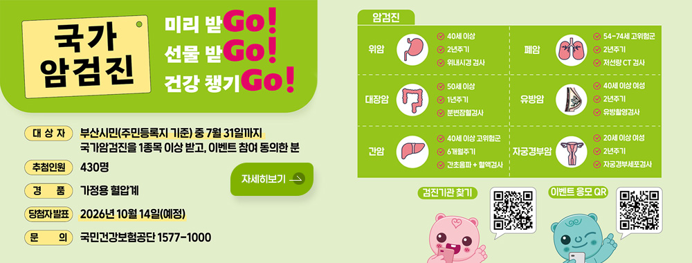국가 암검진 미리 받Go! 선물 받Go! 건강 챙기Go!
대상자 : 부산시민(주민등록지 기준) 중 7월 31일까지 국가암검진을 1종목 이상 받고, 이벤트 참여 동의한 분
추첨인원 : 430명
경품 : 가정용 혈압계
당첨자 발표 : 2026년 10월 14일(예정)
문의 : 국민건강보험공단 1577-1000

암검진

위암
- 40세 이상
- 2년주기
- 위내시경 검사

폐암
54-74세 고위험군
2년주기
저선량 CT 검사

대장암
- 50세 이상
- 1년주기
- 분변잠혈검사

유방암
- 40세 이상 여성
- 2년주기
- 유방촬영검사

간암
- 40세 이상 고위험군
- 6개월주기
- 간초음파 + 혈액검사

자궁경부암
- 20세 이상 여성
- 2년주기
- 자궁경부세포검사

검진기관 찾기 QR코드 (링크바로가기 : https://www.nhis.or.kr/nhis/healthin/retrieveExmdAdminSearch.do)
이벤트 응모 QR코드 (링크바로가기 : http://m.nhis.or.kr:8080/response/jsp/survey/Survey.jsp)

자세히보기