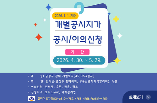 개별공시지가 공시 및 이의신청 안내 2026.1.1.기준
개별공시지가 공시/이의신청

기간
2026.4.30. ~ 5.29.

·대상 : 금정구 관내 개별토자 (45,053필지)
·확인 : 인터넷(금정구 홈페이지, 부동산공시가격알리미), 방문
·이의신청 : 인터넷, 우편, 방문, 팩스
·신청자격 : 토지소유자, 이해관계인

금정구 토지정보과 519-4752, 4755, 4758 Fax 519-4759

상세보기 >