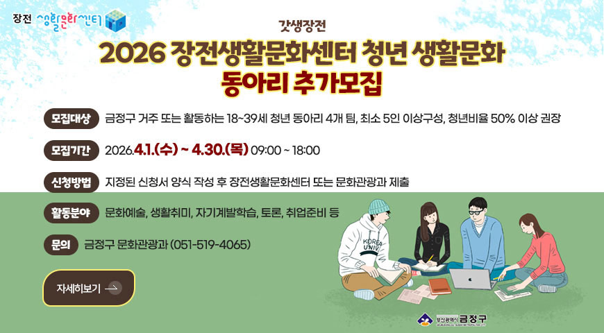 3.27.(금) ~ 4.30.(목) / 2026 장전생활문화센터 청년 생활문화 동아리 추가 모집 장전 생활문화센터

갓생장전

2026 장전생활문화센터 청년 생활문화
동아리 추가모집

모집대상
금정구 거주 또는 활동하는 18~39세 청년 동아리 4개 팀, 최소 5인 이상구성, 청년비율 50% 이상 권장

모집기간
2026.4.1.(수) ~ 4.30.(목) 09:00 ~ 18:00

신청방법
지정된 신청서 양식 작성 후 장전생활문화센터 또는 문화관광과 제출

활동분야
문화예술, 생활취미, 자기계발학습, 토론, 취업준비 등

문의
금정구 문화관광과 (051-519-4065)

자세히보기 >
