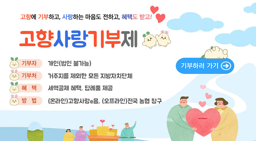 고향사랑기부제 고향에 기부하고, 사랑하는 마음도 전하고, 혜택도 받고!

고향사랑기부제
기부자 : 개인(법인 불가능)
기부처 : 거주지를 제외한 모든 지방자치단체
혜택 : 세액공제 혜택, 답례품 제공
방법 : (온라인)고향사랑e음, (오프라인)전국 농협 창구
기부하러 가기