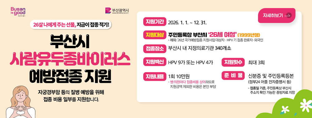 Busan is good / 부산광역시
26살 나에게 주는 선물, 지금이 접종 적기!
부산시 사람유두종바이러스 예방접종 지원
자궁경부암 등의 질병 예방을 위해
접종 비용 일부를 지원합니다.

지원기간 : 2026. 1. 1. ~ 12. 31.
지원대상 : 주민등록상 부산시 '26세 여성'(1999년생)
-제외: 26년 국가예방접종 지원사업 대상자 · HPV 기 접종 완료자·외국인
접종장소 : 부산시 내 지정의료기관 340개소
지원백신 : HPV 9가 또는 HPV 4가
지원내용 : 1회 10만원
-병의원마다 접종비용 상이하므로
지원금액 제외한 비용은 본인 부담
지원횟수 : 최대 3회
준비물 : 신분증 및 주민등록등본(정부24 어플 전자증명서 등)
- 접종일 기준, 주민등록상 부산시 주소지 확인 가능한 증빙자료 지참

자세히보기
