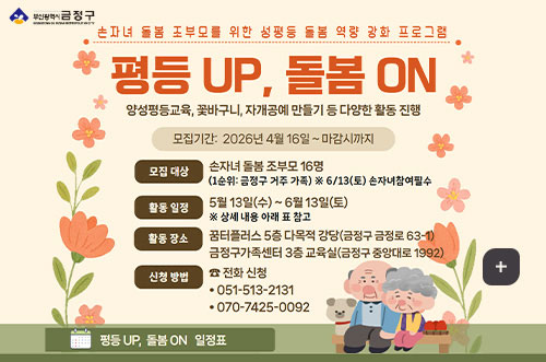 평등 UP, 돌봄 ON 부산광역시 금정구

손자녀 돌봄 조부모를 위한 성평등 돌봄 역량 강화 프로그램

평등 UP, 돌봄 ON
양성평등 교육, 꽃바구니, 자개공예 만들기 등 다양한 활동 진행

모집기간 : 2026년 4월 16일 ~ 마감시까지

모집대상
손자녀 돌봄 조부모 16명
(1순위 : 금정구 거주 가족)※ 6/13(토) 손자녀 참여 필수

활동일정
5월13일(수) ~ 6월13일(토)
※상세 내용 아래 표 참고

활동 장소
꿈터플러스 5층 다목적 강당(금정구 금정로 63-1)
금정구가족센터 3층 교육실(금정구 중앙대로 1992)

신청방법
전화 신청
·051-513-2131
·070-7425-0092

평등 UP, 돌봄 ON 일정표

더보기+