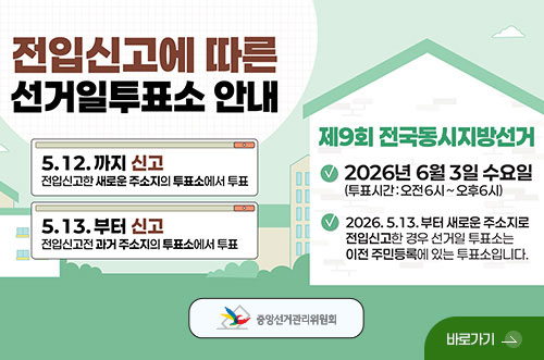 전입신고 안내문 전입신고에 따른 선거일투표소 안내

5.12. 까지 신고
전입신고한 새로운 주소지의 투표소에서 투표

5.13. 부터 신고
전입신고 전 과거 주소지의 투표소에서 투표

제9회 전국동시지방선거

2026년 6월 3일 수요일
투표시간 : 오전6시 ~ 오후6시

2026.5.13. 부터 새로운 주소지로 전입신고한 경우 선거일 투표소는 이전 주민등록에 있는 투표소입니다.

바로가기 >