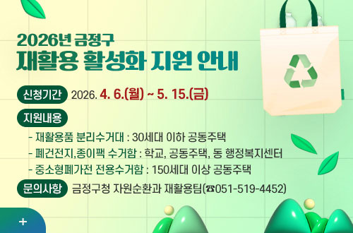 2026년 금정구 재활용 활성화 지원 안내 2026년 금정구
재활용 활성화 지원 안내

신청기간
2026. 4. 6.(월) ~ 5. 15.(금)

지원내용
  - 재활용품 분리수거대 : 30세대 이하 공동주택
  - 폐건전지,종이팩 수거함 : 학교, 공동주택, 동 행정복지센터
  - 중소형폐가전 전용수거함 : 150세대 이상 공동주택

문의사항
금정구청 자원순환과 재활용팀(☎051-519-4452)

더보기+