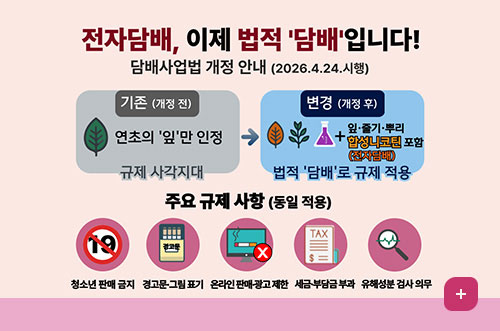 전자담배, 이제 법적 담배입니다! 전자담배, 이제 법적 담배입니다!
담배사업법 개정 안내 (2026.4.24.시행)

기존 (개정 전)
연초의 '잎'만 인정
규제 사각지대

변경 (개정 후)
잎·줄기·뿌리 + 합성니코틴 포함(전자담배)
법적 담배로 규제 적용

주요 규제 사항 (동일 적용)
청소년 판매 금지 / 경고문·그림 표기 / 온라인 판매·광고 제한 / 세금·부담금 부과 / 유해성분 검사 의무
더보기