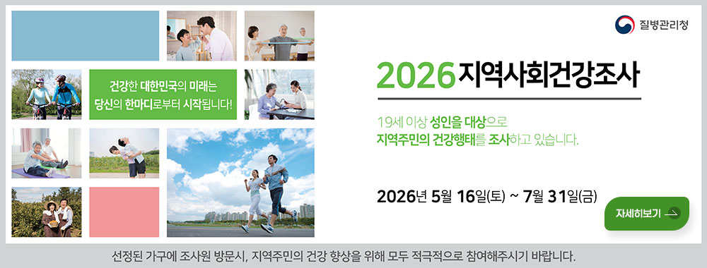 질병관리청

건강한 대한민국의 미래는
당신의 한마디로부터 시작됩니다!

2026지역사회건강조사

19세 이상 성인을 대상으로
지역주민의 건강행태를 조사하고 있습니다.
2026년 5월 16일(토) ~ 7월 31일(금)

자세히보기
선정된 가구에 조사원 방문시, 지역주민의 건강 향상을 위해 모두 적극적으로 참여해주시기 바랍니다.