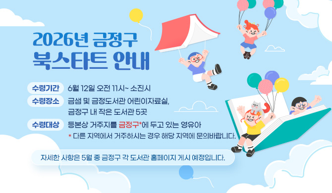 2026년 금정구 북스타트 안내
수령기간: 6월 12일 오전 11시~ 소진시
수령장소: 금샘 및 금정도서관 어린이자료실, 금정구 내 작은 도서관 5곳
수령대상: 등본상 거주지를 금정구*에 두고 있는 영유아
*다른 지역에서 거주하시는 경우 해당 지역에 문의바랍니다.
자세한 사항은 5월 중 금정구 각 도서관 홈페이지 게시 예정입니다.