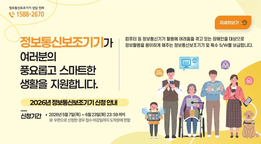 5.7.(목) ~ 6.23.(화) / 「2026년 정보통신보조기기 보급사업」 알림 정보통신보조기기 상담 전화 1588-2670

정보통신보조기기가 여러분의 풍요롭고 스마트한 생활을 지원합니다.
컴퓨터 등 정보통신기기 활용에 어려움을 겪고 있는 장애인을 대상으로 정보활용을 용이하게 해주는 정보통신보조기기 및 특수 S/W를 보급합니다.

2026년 정보통신보조기기 신청 안내
신청기간 • 2026년 5월 7일(목)~6월 23일(화) 23:59 까지
※ 우편으로 신청한 경우 접수 마감일까지 도착분에 한함
자세히보기