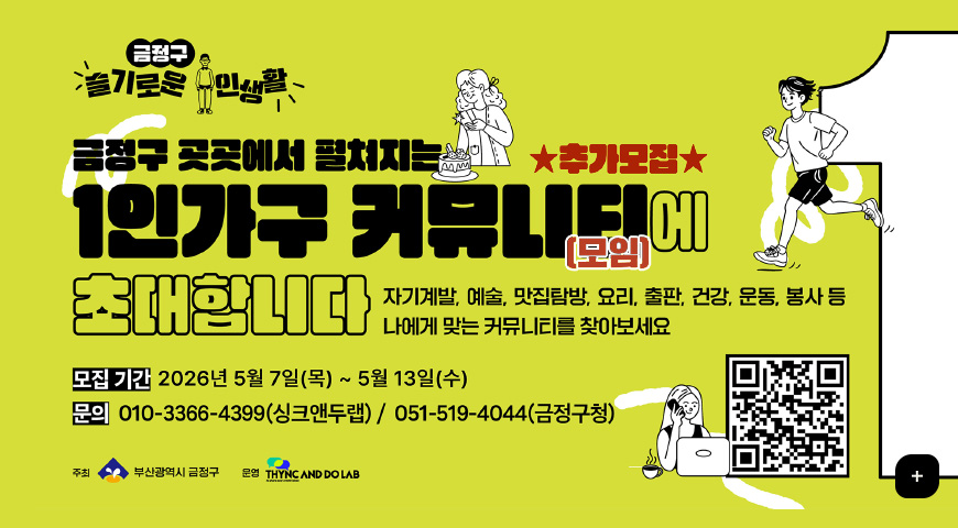 5.7.(목) ~ 5.15.(금) / 「슬기로운 1인 생활」 1인가구 커뮤니티 참여자 추가 모집 금정구 슬기로운 주민생활

★추가모집★
금정구 곳곳에서 펼쳐지는 1인가구 커뮤니티(모임)에 초대합니다

자기계발, 예술, 맛집탐방, 요리, 출판, 건강, 운동, 봉사 등 나에게 맞는 커뮤니티를 찾아보세요

모집 기간
2026년 5월 7일(목) ~ 5월 13일(수)

문의
010-3366-4399(싱크앤두랩) / 051-519-4044(금정구청)

주최 부산광역시 금정구
운영 THYNC AND DOLAB

QR코드링크(https://m.site.naver.com/23NNq)

더보기+