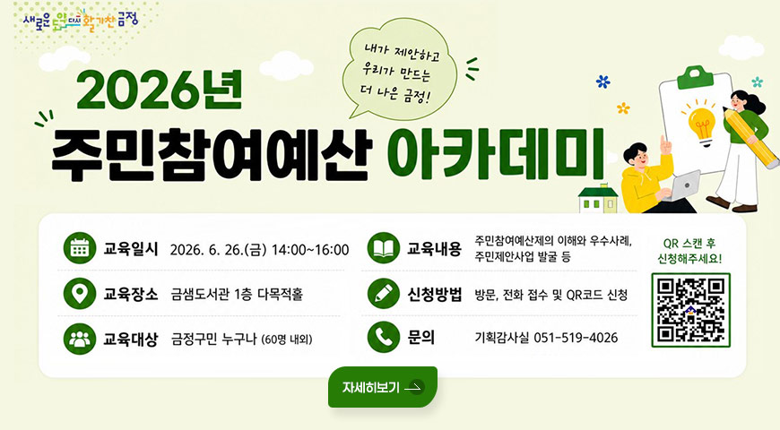 5.11.(월) ~ 6.12.(금) / 2026년 주민참여예산 아카데미 수강생 모집 새로운 도약 다시 활기찬 금정
2026년 주민참여예산 아카데미
내가 제안하고 우리가 만드는 더 나은 금정!

교육일시 : 2026. 6. 26.(금) 14:00~16:00
교육장소 : 금샘도서관 1층 다목적홀
교육대상 : 금정구민 누구나 (60명 내외)
교육내용 : 주민참여예산제의 이해와 우수사례, 주민제안사업 발굴 등
신청방법 : 방문, 전화 접수 및 QR코드 신청
문의 : 기획감사실 051-519-4026
QR 스캔 후 신청해주세요! (QR코드 링크 바로가기 : https://m.site.naver.com/2760b)

자세히보기