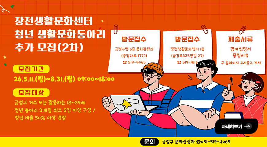 5.11.(월) ~ 6.12.(금) / 2026 장전생활문화센터 청년 생활문화 동아리 추가 모집(2차) 장전생활문화센터 청년 생활문화동아리 추가 모집(2차)

모집기간
26.5.11.(월) ~ 8.31.(월) 09:00 ~ 18:00

모집대상
금정구 거주 또는 활동하는 18~39세 청년 동아리 3개팀 최소 5인 이상 구성/ 청년 비율 50% 이상 권장

방문접수
금정구청 6층 문화관광과 (중앙대로 1777) 519-4065

방문접수
장전생활문화센터 1층
(금강로 355번길 27) 519-4116

제출서류
참여신청서 , 증빙서류
구 홈페이지 고시공고 게재

자세히보기 >

문의
금정구 문화관광과 051-519-4065