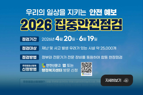 2026년 집중안전점검 우리의 일상을 지키는 안전 예보

2026 집중안전점검

점검기간
2026년 4월 20일 ~ 6월 19일

점검대상
재난 및 사고 발생 우려가 있는 시설 약 25,000개

점검방법
정부와 전문가가 전문 장비를 동원하여 합동 현장점검

주민점검신청제 신청방법
안전신문고 앱 또는 행정복지센터 방문 신청

안전신문고 QR코드링크(https://m.site.naver.com/1ZgQ6)

자세히보기 >