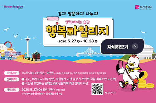 2026년「행복마일리지 사업」 걷고! 방문하고! 나누고!

행복해지는 습관
행복마일리지
2026.5.27.수 ~ 10.28.수

자세히보기 >

모집대상
19세 이상 부산시민 10만명 ※시범사업 종료에 따라 행복마일리지 가입자도 재가입 필요

참여혜택
1 걷기, 15분도시 시설 방문, 자원봉사 미션 달성 시 포인트 적립(최대 5만 포인트)
2 적립된 포인트는 동백전으로 전환하여 가맹점에서 사용

가입방법
2026.5.27.(수) 10시부터 *선착순 마감
→부산이즈굿 동백전에서 행복마일리지 가입

QR코드링크(https://m.site.naver.com/276KB)
◀ 가입하기