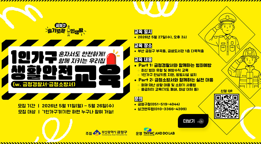 5.14.(목) ~ 5.26.(화) / 「슬기로운 1인 생활」 1인가구 생활안전 교육 금정구 슬기로운 1인생활
혼자서도 안전하게! 함께 지키는 우리집
1인가구 생활안전고육
(w. 금정경찰서·금정소방서)

모집 기간 | 2026년 5월 11일(월) ~ 5월 26일(수)
모집 대상 | 1인가구이기만 하면 누구나 참여 가능!

교육 일시
• 2026년 5월 27일(수), 오후 3시

교육 장소
• 부산 금정구 부곡동, 금샘도서관 1층 다목적홀

교육 내용
• Part 1: 금정경찰서와 함께하는 범죄예방
o 최신 범죄 유형 및 예방수칙 교육
o 1인가구 안심키트 지원, 방범시설 설치
• Part 2: 금정소방서와 함께하는 실전 대응
o 화재·재난 상황 대응 및 소화기 사용법
o 응급처치 교육(기도 폐쇄, 화상 대처 등)

문의
• 금정구청(051-519-4044)
• 싱크앤두랩(010-3366-4399)

주최 부산광역시 금정구
운영 THYNC AND DO LAB

신청 QR (링크 바로가기 : https://m.site.naver.com/277lk)
더보기