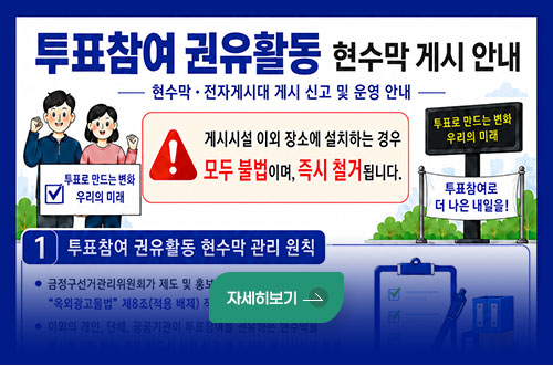 투표참여 권유활동 현수막 게시 안내 투표참여 권유활동 현수막 게시 안내
–현수막 · 전자게시대 게시 신고 및 운영 안내

게시시설 이외 장소에 설치하는 경우
모두 불법이며, 즉시 철거됩니다.

(투표로 만드는 변화 우리의 미래)
(투표참여로 더 나은 내일을!)

자세히보기