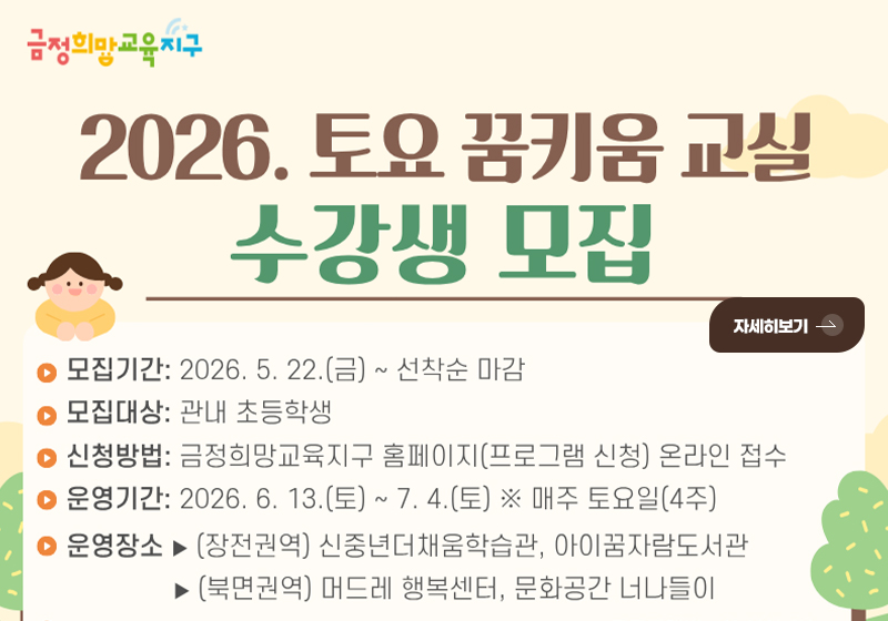 2026. 토요 꿈키움 교실 수강생 모집

자세히보기 >

▶ 모집기간 : 2026.5.22.(금) ~ 선착순 마감
▶ 모집대상 : 관내 초등학교
▶ 신청방법 : 금정희망교육지구 홈페이지(프로그램 신청) 온라인 접수
▶ 운영기간 : 2026.6.13.(토) ~ 7.4.(토) ※ 매주 토요일(4주)
▶ 운영장소 :
▸(장전권역) 신중년더채움학습관, 아이꿈자람도서관
▸(북면권역) 머드레 행복센터, 문화공간 너나들이