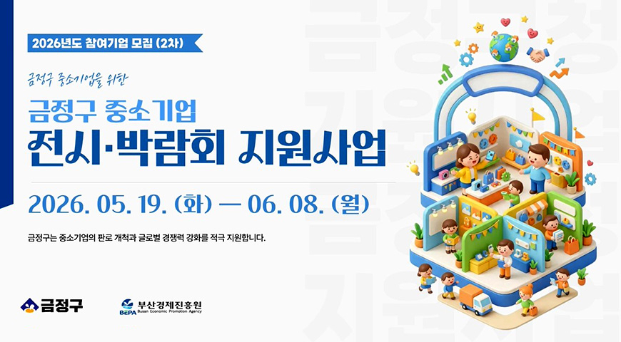 5.20.(수) ~ 6.8.(월) / 2026년 금정구 중소기업 전시박람회 지원 참여기업 모집 2026년도 참여기업 모집 (2차)

금정구 중소기업을 위한
금정구 중소기업 전시·박람회 지원사업

2026.05.19. (화) - 06.08. (월)
금정구는 중소기업의 판로 개척과 글로벌 경쟁력 강화를 적극 지원합니다.

금정구, 부산경제진흥원