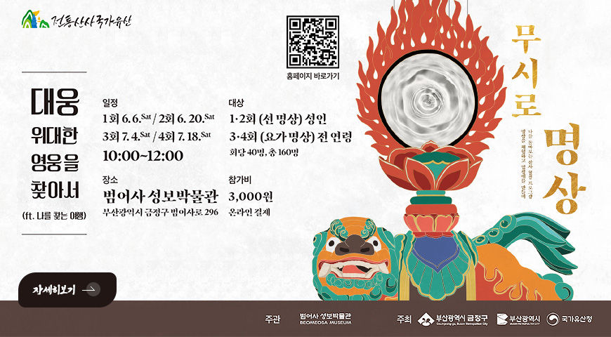 5.21.(목) ~ 6.20.(토) / 「무시로 명상」 운영 알림 전통산사국가유산

대웅위대한영웅을찾아서

(ft. 나를 찾는 여행)

QR코드링크(https://www.beomeomuseum.org/)
홈페이지 바로가기

일정
1회 6.6.sat / 2회 6.20.sat
3회 7.4.sat / 4회 4.18.sat
10:00 ~ 12:00

대상
1·2회(선 명상) 성인
3·4회 (요가 명상) 전 연령
회당 4명, 총 160명

장소
범어사 성보박물관
부산광역시 금정구 범어사로 296

참가비
3,000원
온라인 결제

자세히보기 >

주관 범어사 성보박물관
주최 부산광역시 금정구, 부산광역시, 국가유산청
