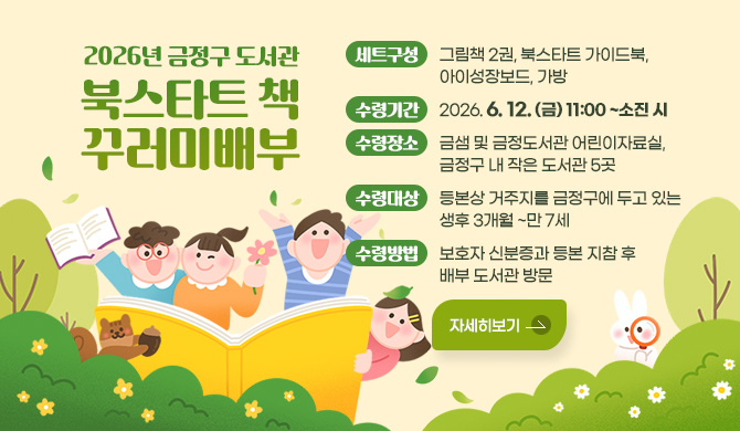 2026년 금정구 도서관 북스타트 책 꾸러미 배부
세트구성: 그림책 2권, 북스타트 가이드북, 아이성장보드, 가방
수령기간: 2026. 6. 12. (금) 11:00 ~소진 시
수령장소: 금샘 및 금정도서관 어린이자료실, 금정구 내 작은 도서관 5곳
수령대상: 등본상 거주지를 금정구에 두고 있는 생후 3개월 ~만 7세
수령방법: 보호자 신분증과 등본 지참 후 배부 도서관 방문
자세히보기