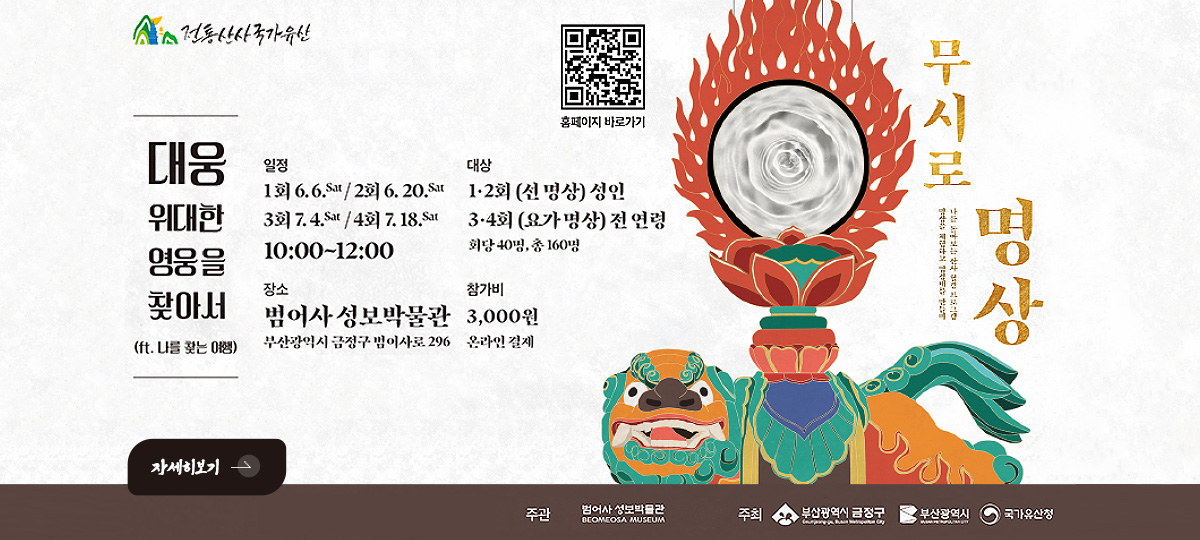 전통산사국가유산

대웅위대한영웅을찾아서

(ft. 나를 찾는 여행)

QR코드링크(https://www.beomeomuseum.org/)
홈페이지 바로가기

일정
1회 6.6.sat / 2회 6.20.sat
3회 7.4.sat / 4회 4.18.sat
10:00 ~ 12:00

대상
1·2회(선 명상) 성인
3·4회 (요가 명상) 전 연령
회당 4명, 총 160명

장소
범어사 성보박물관
부산광역시 금정구 범어사로 296

참가비
3,000원
온라인 결제

자세히보기 >

주관 범어사 성보박물관
주최 부산광역시 금정구, 부산광역시, 국가유산청