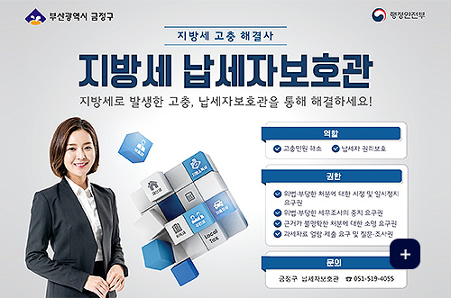 2026년 지방세 납세자보호관 제도 운영 부산광역시 금정구, 행정안전부

지방세 고충 해결사
지방세 납세자보호관
지방세로 발생한 고충, 납세자보호관을 통해 해결하세요!

역활
 ✓고충민원 해소
 ✓납세자 권리보호

권한
 ✓위법·부당한 처분에 대한 시정 및 일시정지 요구권
 ✓위법·부당한 세무조사의 중지 요구권
 ✓근거가 불명확한 처분에 대한 소명 요구권
 ✓과세자료 열람·제출 요구 및 질문·조사권

문의
금정구 납세자보호관 051-519-4055

더보기+